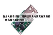 包含大神告诉你“随便玩三大哈究竟有没有挂”确实是有的的词条