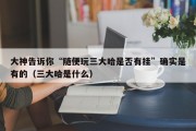大神告诉你“随便玩三大哈是否有挂”确实是有的（三大哈是什么）