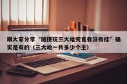 跟大家分享“随便玩三大哈究竟有没有挂”确实是有的（三大哈一共多少个主）