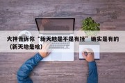 大神告诉你“新天地是不是有挂”确实是有的（新天地是啥）